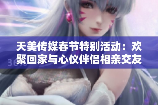 天美传媒春节特别活动：欢聚回家与心仪伴侣相亲交友