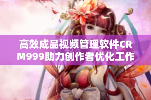 高效成品视频管理软件CRM999助力创作者优化工作流程