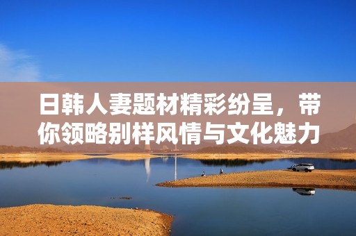日韩人妻题材精彩纷呈，带你领略别样风情与文化魅力