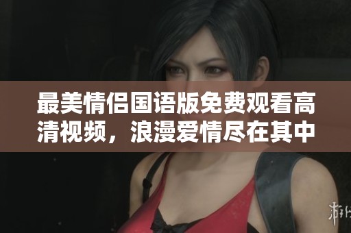 最美情侣国语版免费观看高清视频，浪漫爱情尽在其中