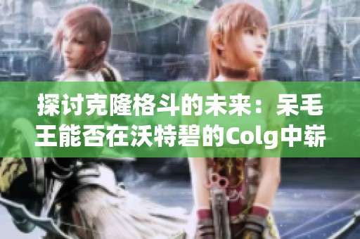 探讨克隆格斗的未来：呆毛王能否在沃特碧的Colg中崭露头角？
