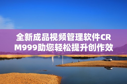 全新成品视频管理软件CRM999助您轻松提升创作效率与质量