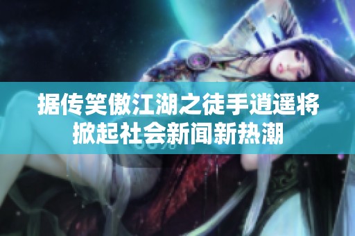 据传笑傲江湖之徒手逍遥将掀起社会新闻新热潮