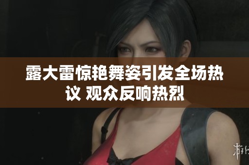 露大雷惊艳舞姿引发全场热议 观众反响热烈