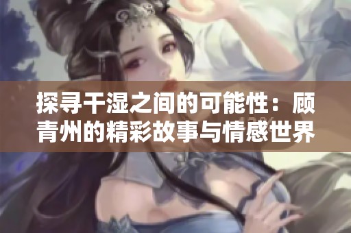 探寻干湿之间的可能性：顾青州的精彩故事与情感世界