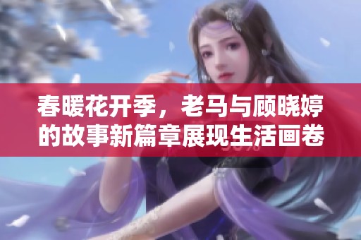 春暖花开季，老马与顾晓婷的故事新篇章展现生活画卷
