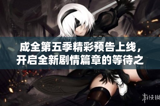 成全第五季精彩预告上线，开启全新剧情篇章的等待之旅