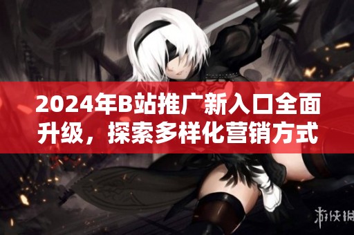 2024年B站推广新入口全面升级，探索多样化营销方式