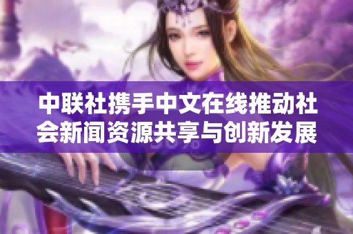 中联社携手中文在线推动社会新闻资源共享与创新发展