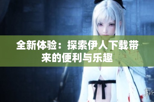 全新体验：探索伊人下载带来的便利与乐趣