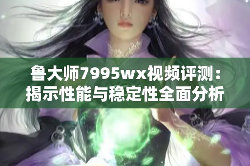 鲁大师7995wx视频评测：揭示性能与稳定性全面分析