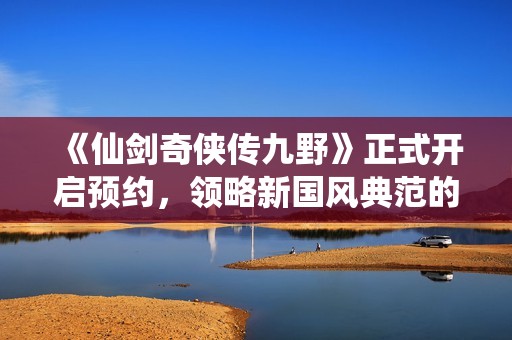 《仙剑奇侠传九野》正式开启预约，领略新国风典范的魅力新作