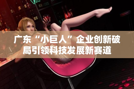 广东“小巨人”企业创新破局引领科技发展新赛道