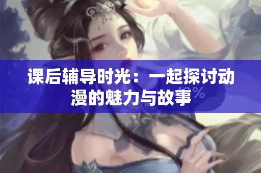 课后辅导时光：一起探讨动漫的魅力与故事