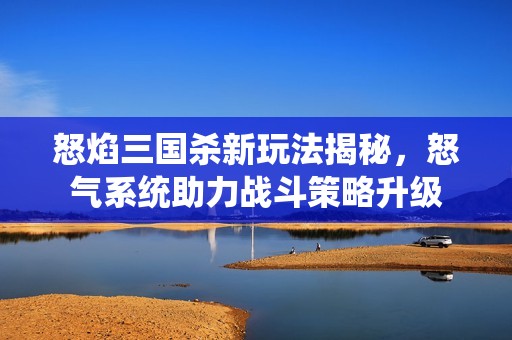 怒焰三国杀新玩法揭秘，怒气系统助力战斗策略升级