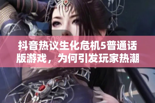 抖音热议生化危机5普通话版游戏，为何引发玩家热潮与关注