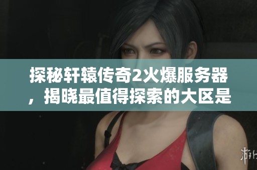 探秘轩辕传奇2火爆服务器，揭晓最值得探索的大区是哪一个