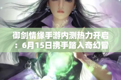 御剑情缘手游内测热力开启：6月15日携手踏入奇幻冒险之旅