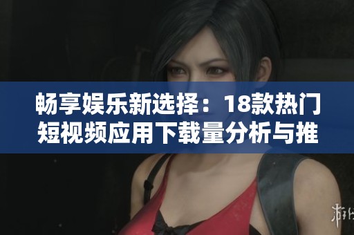 畅享娱乐新选择：18款热门短视频应用下载量分析与推荐