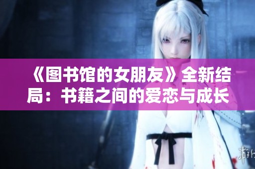 《图书馆的女朋友》全新结局：书籍之间的爱恋与成长之旅