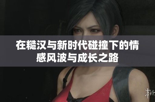 在糙汉与新时代碰撞下的情感风波与成长之路
