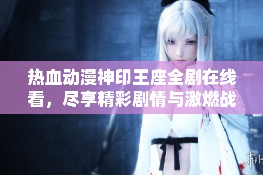 热血动漫神印王座全剧在线看，尽享精彩剧情与激燃战斗魅力