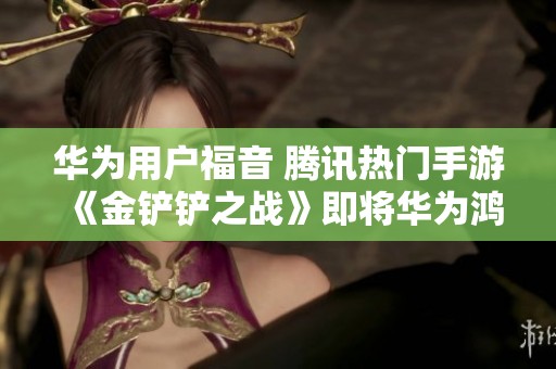 华为用户福音 腾讯热门手游《金铲铲之战》即将华为鸿蒙首发上线