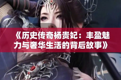 《历史传奇杨贵妃：丰盈魅力与奢华生活的背后故事》