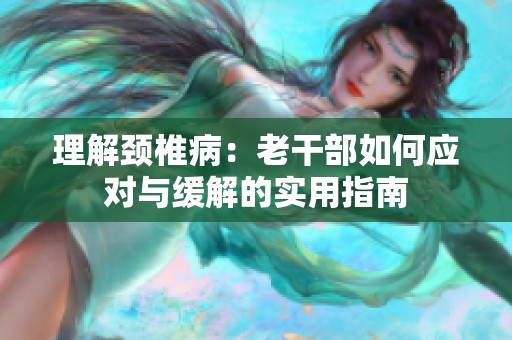 理解颈椎病：老干部如何应对与缓解的实用指南