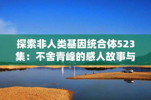 探索非人类基因统合体523集：不舍青峰的感人故事与精彩剧情