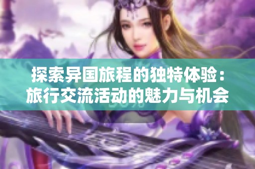 探索异国旅程的独特体验：旅行交流活动的魅力与机会