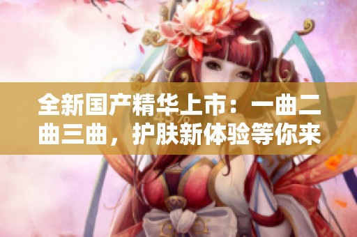 全新国产精华上市：一曲二曲三曲，护肤新体验等你来尝试