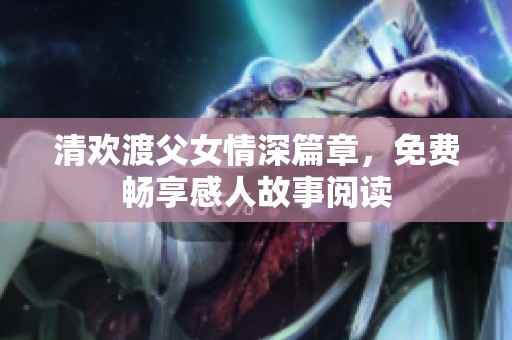 清欢渡父女情深篇章，免费畅享感人故事阅读
