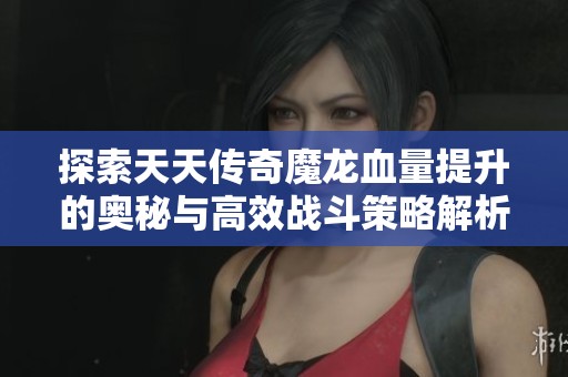 探索天天传奇魔龙血量提升的奥秘与高效战斗策略解析
