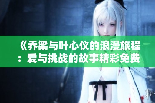 《乔梁与叶心仪的浪漫旅程：爱与挑战的故事精彩免费阅读》