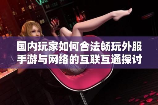 国内玩家如何合法畅玩外服手游与网络的互联互通探讨