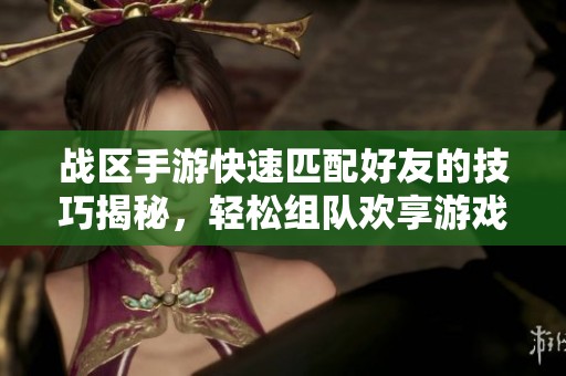 战区手游快速匹配好友的技巧揭秘，轻松组队欢享游戏体验