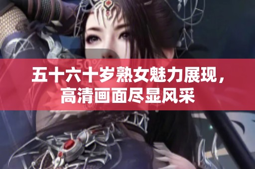 五十六十岁熟女魅力展现，高清画面尽显风采