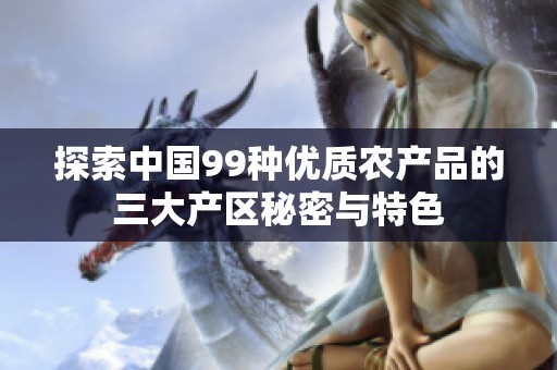 探索中国99种优质农产品的三大产区秘密与特色