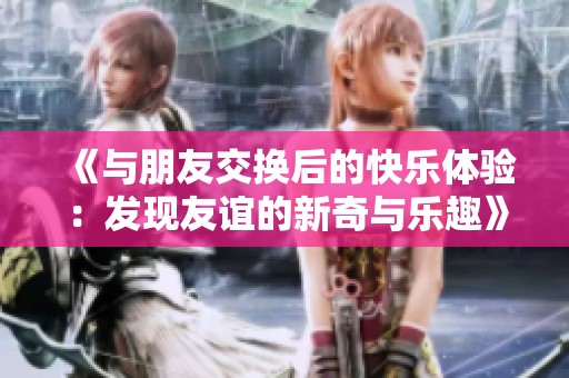 《与朋友交换后的快乐体验：发现友谊的新奇与乐趣》