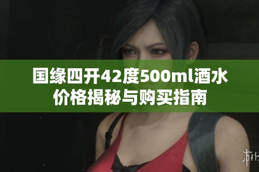 国缘四开42度500ml酒水价格揭秘与购买指南