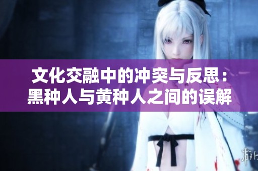 文化交融中的冲突与反思：黑种人与黄种人之间的误解与后果