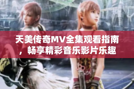 天美传奇MV全集观看指南，畅享精彩音乐影片乐趣