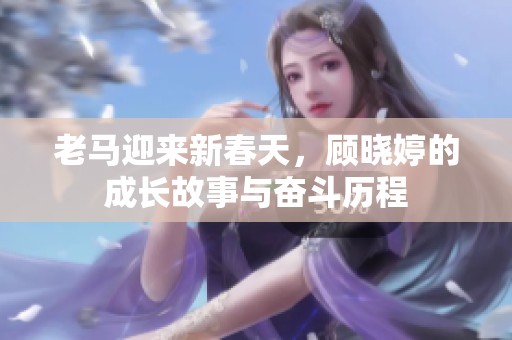 老马迎来新春天，顾晓婷的成长故事与奋斗历程
