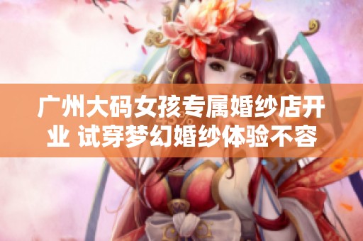 广州大码女孩专属婚纱店开业 试穿梦幻婚纱体验不容错过