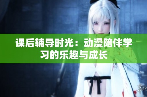 课后辅导时光：动漫陪伴学习的乐趣与成长