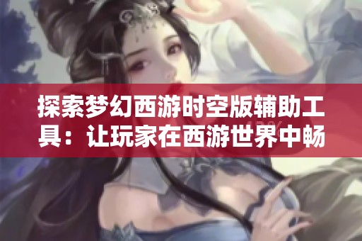 探索梦幻西游时空版辅助工具：让玩家在西游世界中畅快体验的秘密秘籍