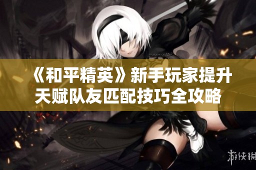 《和平精英》新手玩家提升天赋队友匹配技巧全攻略