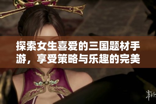 探索女生喜爱的三国题材手游，享受策略与乐趣的完美结合