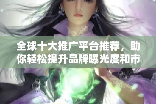 全球十大推广平台推荐，助你轻松提升品牌曝光度和市场营销效果